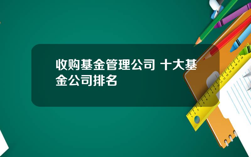 收购基金管理公司 十大基金公司排名